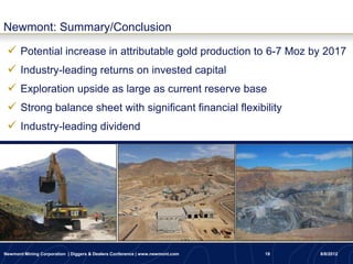 Newmont: Summary/Conclusion

  Potential increase in attributable gold production to 6-7 Moz by 2017
  Industry-leading returns on invested capital
  Exploration upside as large as current reserve base
  Strong balance sheet with significant financial flexibility
  Industry-leading dividend




Newmont Mining Corporation | Diggers & Dealers Conference | www.newmont.com   18   8/8/2012
 