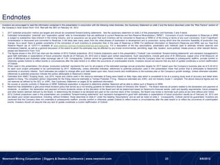 Endnotes
Investors are encouraged to read the information contained in this presentation in conjunction with the following notes footnotes, the Cautionary Statement on slide 2 and the factors described under the “Risk Factors” section of
the Company’s most recent Form 10-K, filed with the SEC on February 24, 2012.

1.   2017 potential production metrics are targets and should be considered forward-looking statements. See the cautionary statement on slide 2 of this presentation and footnotes 3 and 4 below.
2.   Estimated mineralization ―potential‖ and ―exploration upside‖ refer to mineralization that are additional to current Reserves and Non-Reserve Mineralization (―NRM‖). Conversion of such mineralization to Reserves or NRM
     is subject to substantive risks inherent in the mining industry, and no assurance can be given that such inventory will be converted to Reserves or NRM or of the timing or terms of any such conversion. Even if significant
     mineralization is discovered and converted to Reserves, it will likely take many years from the initial phases of exploration to development and to production, during which time the economic feasibility of production may
     change. As a result, there is greater uncertainty of the conversion of such inventory to production than in the case of Reserves or NRM. For additional information on Newmont’s Reserves and NRM, see our Year-End
     Reserve Report (as of 12/31/11) available at www.newmont.com/our-investors/reserves-and-resources. For a description of the key assumptions, parameters and methods used to estimate mineral reserves and
     mineralized material, as well as a general discussion of the extent to which the estimates may be affected by any known environmental, permitting, legal, title, taxation, socio-political, metals prices or other relevant factors,
     please see Newmont’s Form 10-K.
3.   The figures shown in the 2012 bar chart are the median of 2012 Outlook projections. 2012 Outlook projections used in this presentation (―Outlook‖) are considered ―forward-looking statements‖ and represent management’s
     good faith estimates or expectations of future production results as of February 24, 2012 and is based upon certain assumptions. Such assumptions, include gold price of $1,500/ounce, copper price of $3.50/pound, oil
     price of $90/barrel and Australian dollar exchange rate of 1.00. Consequently, Outlook cannot be guaranteed. Investors are cautioned that the Company does not undertake to subsequently reaffirm, provide comfort or
     otherwise update Outlook to reflect events or circumstances after the date hereof or to reflect the occurrence of unanticipated events. Investors should not assume that any lack of update constitutes a current reaffirmation
     of Outlook.
4.   When used in this presentation, the phrase ―production potential‖ represents the sum for all projects of the estimated average annual production targets for 2017 based upon the Company’s business plan as of 6-30-2012
     for each such project anticipated to be commissioned by 2017. Additionally, unless otherwise indicated, references to potential production used in this presentation mean that portion that is attributable to Newmont's
     ownership or economic interest. Such estimates are subject to change after such date based upon risks, future events and modifications to the business plan or the Company’s growth strategy. Unless otherwise indicated,
     references to potential production indicate the portion attributable to Newmont’s interest.
5.   Estimates from AMEC Scoping Study, July 2010, Inputs and criteria used in the resource estimates at Elang were based on Batu Hijau data which is considered to be at a scoping study level of accuracy and detail when
         .
     applied to Elang. The competent person responsible for the Elang resource estimates is Tomasz Postolski, P.Eng. Resource estimates are JORC, and not Industry Guide 7, compliant. The above resource figures are not
     ore reserves as defined by the SEC or JORC. See Cautionary Statement on pages 20 for additional information.
6.   No ounces or pounds currently in Reserves or NRM. Additional exploration is required to determine whether Newmont will be able to define such a Reserve or NRM.
7.   Newmont has established a gold price-linked dividend policy that serves as a non-binding guideline for Newmont’s Board of Directors (the ―Board‖). The Board reserves all powers related to the declaration and payment of
     dividends. In addition, the declaration and payment of future dividends remain at the discretion of the Board and will be determined based on Newmont’s financial results, cash and liquidity requirements, future prospects
     and other factors deemed relevant by the Board. In determining the dividend to be declared and paid on the common stock of the Company, the Board may revise or terminate such policy at any time without prior notice.
8.   2012 Outlook projections used in this presentation are considered ―forward-looking statements‖ and represent management’s good faith estimates or expectations of future production results as of February 24, 2012 and
     are based upon certain assumptions, including, without limitation, those described on slide 41 under the heading ―Assumptions‖ and as well as noted on slide 2. Consequently, Outlook cannot be guaranteed. Investors are
     cautioned that the Company does not undertake to subsequently reaffirm, provide comfort or otherwise update Outlook to reflect events or circumstances after the date hereof or to reflect the occurrence of unanticipated
     events. Investors should not assume that any lack of update constitutes a current reaffirmation of Outlook.




Newmont Mining Corporation | Diggers & Dealers Conference | www.newmont.com                                                                                                    23                                    8/8/2012
 