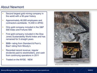About Newmont
      Second largest gold mining company in
       the world with a 90-year history
      Approximately 46,000 employees and
       contractors worldwide; 15,400 in APAC
      Only gold company included in the S&P
       500 Index and Fortune 500
      First gold company included in the Dow
       Jones Sustainability World Index and has
       remained for 5 straight years
      BBB+ rating from Standard & Poor’s;
       Baa1 rating from Moody’s
      Recorded record revenue, regular
       dividends paid to stockholders, and cash
       from continuing operations in 2011
      Traded on the NYSE: NEM

                                                                              Mining operations at Boddington, Western Australia




Newmont Mining Corporation | Diggers & Dealers Conference | www.newmont.com                                          3             8/8/2012
 