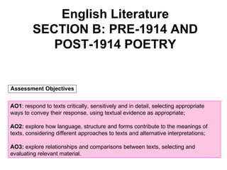 English Literature SECTION B: PRE-1914 AND POST-1914 POETRY AO1 : respond to texts critically, sensitively and in detail, selecting appropriate ways to convey their response, using textual evidence as appropriate; AO2:  explore how language, structure and forms contribute to the meanings of texts, considering different approaches to texts and alternative interpretations; AO3:  explore relationships and comparisons between texts, selecting and evaluating relevant material. Assessment Objectives 