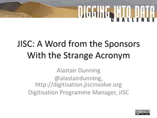 JISC: A Word from the Sponsors With the Strange Acronym Alastair Dunning @alastairdunning, http://digitisation.jiscinvolve.org Digitisation Programme Manager, JISC 