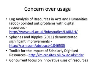 Concern over usageLog Analysis of Resources in Arts and Humanities (2006) pointed out problems with digital resources - http://www.ucl.ac.uk/infostudies/LAIRAH/Splashes and Ripples (2011) demonstrated significant improvements - http://ssrn.com/abstract=1846535Toolkit for the Impact of Scholarly Digitised Resources - http://microsites.oii.ox.ac.uk/tidsrConcurrent focus on innovative uses of resources