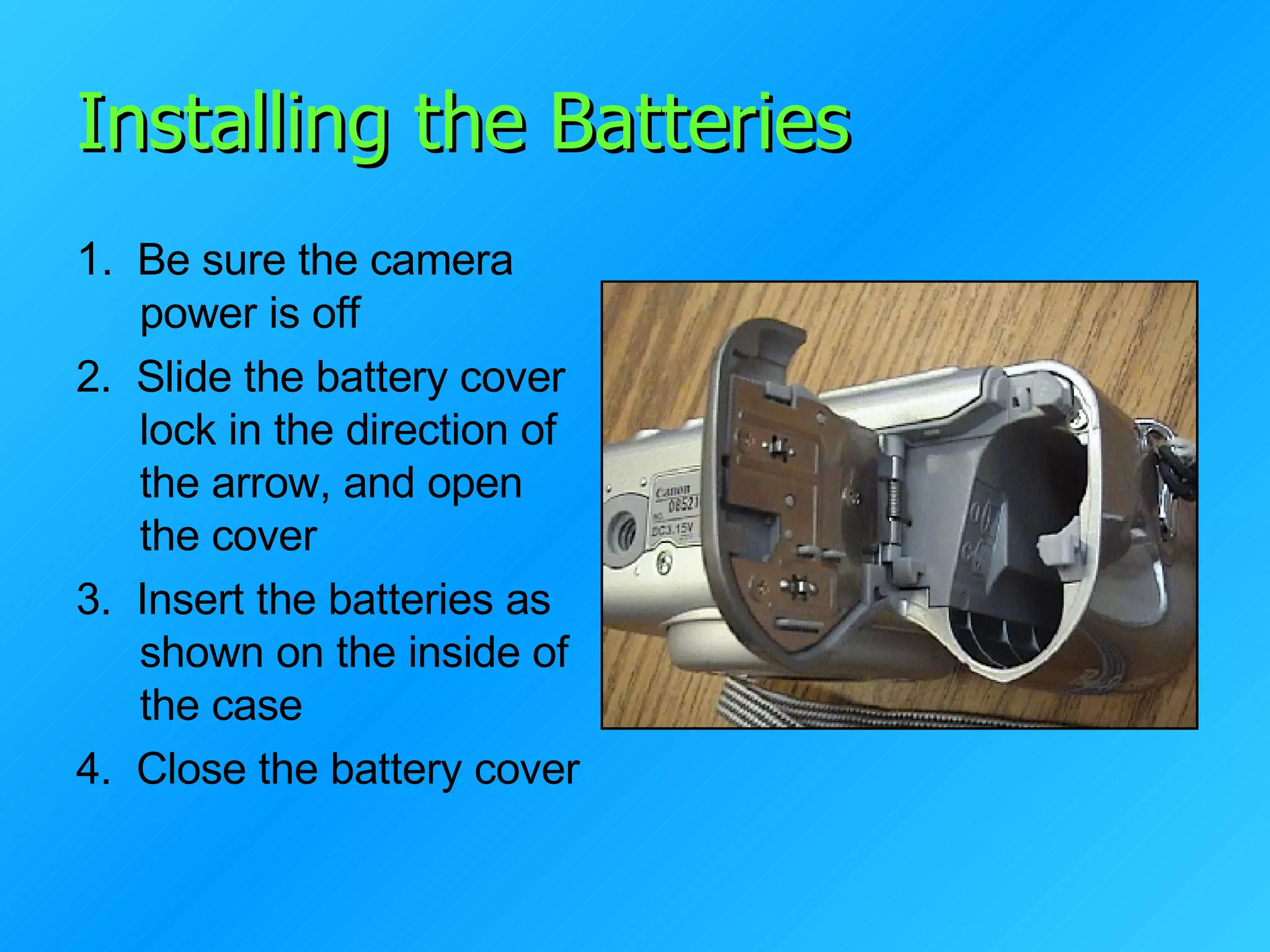 Installing the Batteries 1 .  Be sure the camera power is off 2.  Slide the battery cover lock in the direction of the arrow, and open the cover 3.  Insert the batteries as shown on the inside of the case 4.  Close the battery cover 