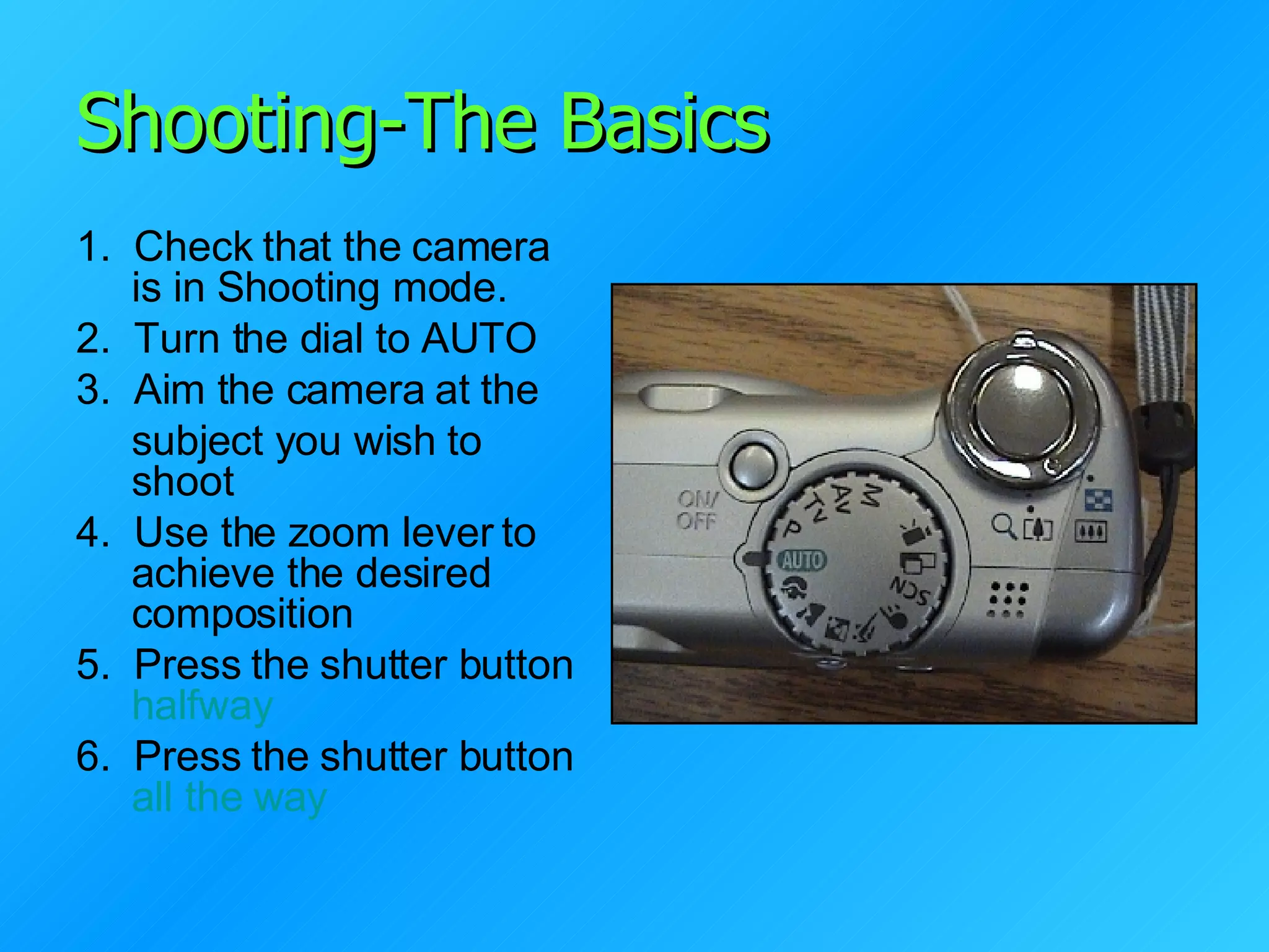 Shooting-The Basics 1.  Check that the camera is in Shooting mode. 2.  Turn the dial to AUTO 3.  Aim the camera at the  subject you wish to shoot 4.  Use the zoom lever to achieve the desired composition 5.  Press the shutter button  halfway 6.  Press the shutter button  all the way 