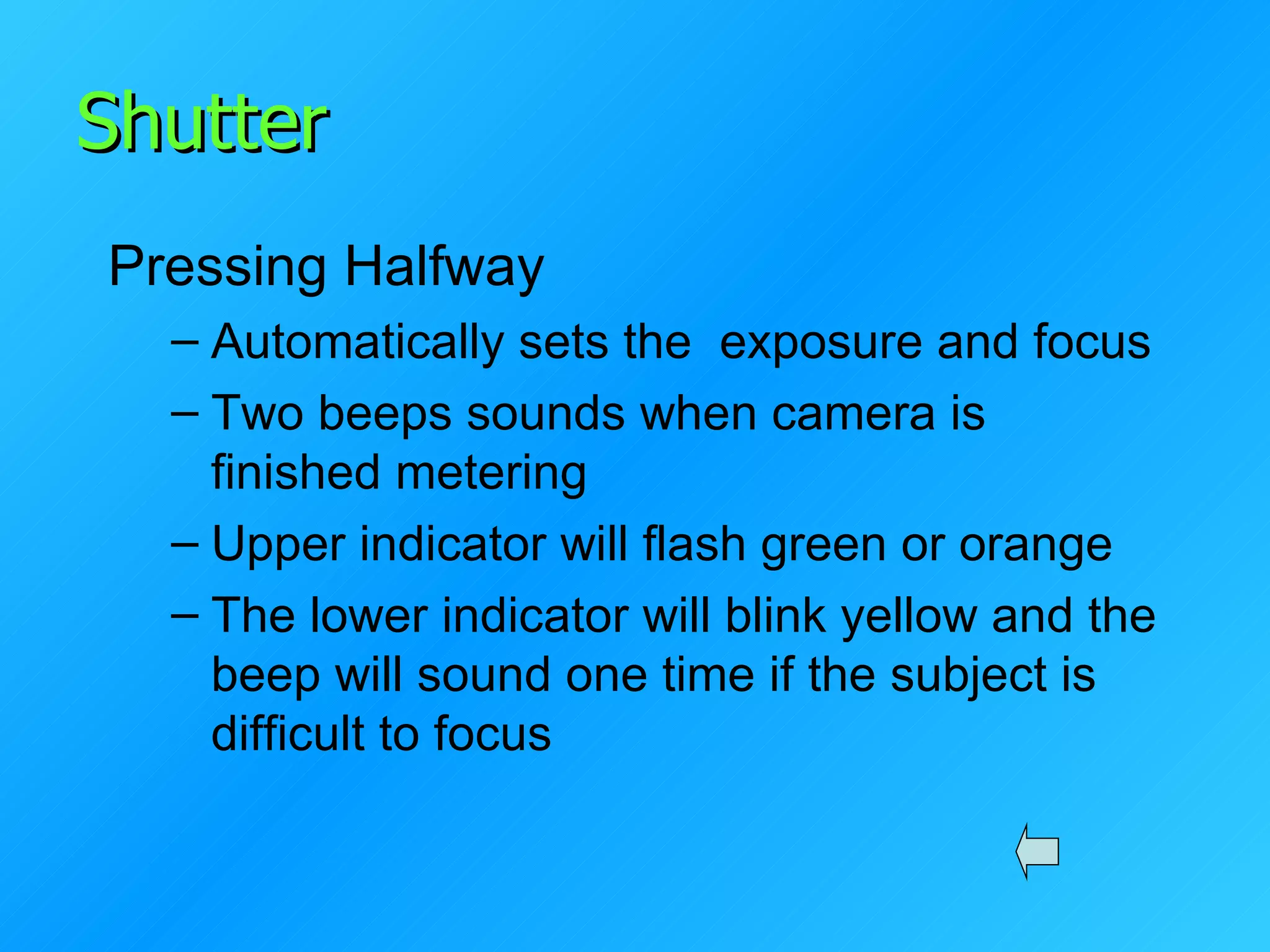 Shutter Pressing Halfway Automatically sets the  exposure and focus Two beeps sounds when camera is finished metering Upper indicator will flash green or orange The lower indicator will blink yellow and the beep will sound one time if the subject is difficult to focus 