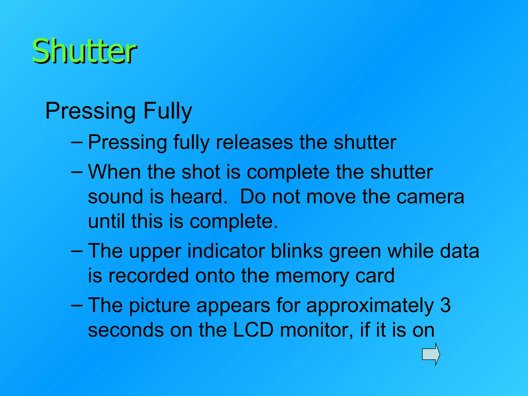 Shutter Pressing Fully Pressing fully releases the shutter When the shot is complete the shutter sound is heard.  Do not move the camera until this is complete. The upper indicator blinks green while data is recorded onto the memory card The picture appears for approximately 3 seconds on the LCD monitor, if it is on 