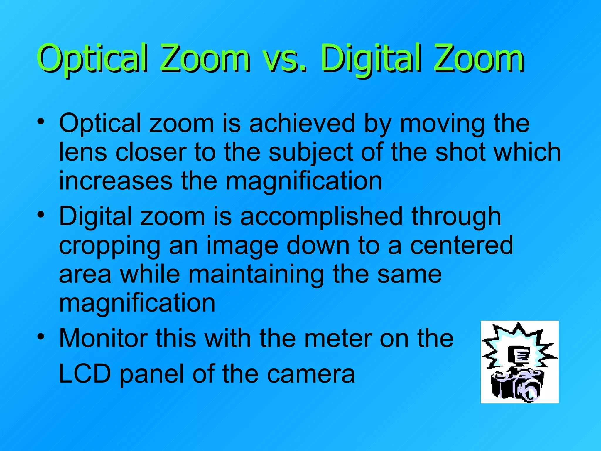 Optical Zoom vs. Digital Zoom Optical zoom is achieved by moving the lens closer to the subject of the shot which increases the magnification Digital zoom is accomplished through cropping an image down to a centered area while maintaining the same magnification Monitor this with the meter on the  LCD panel of the camera 