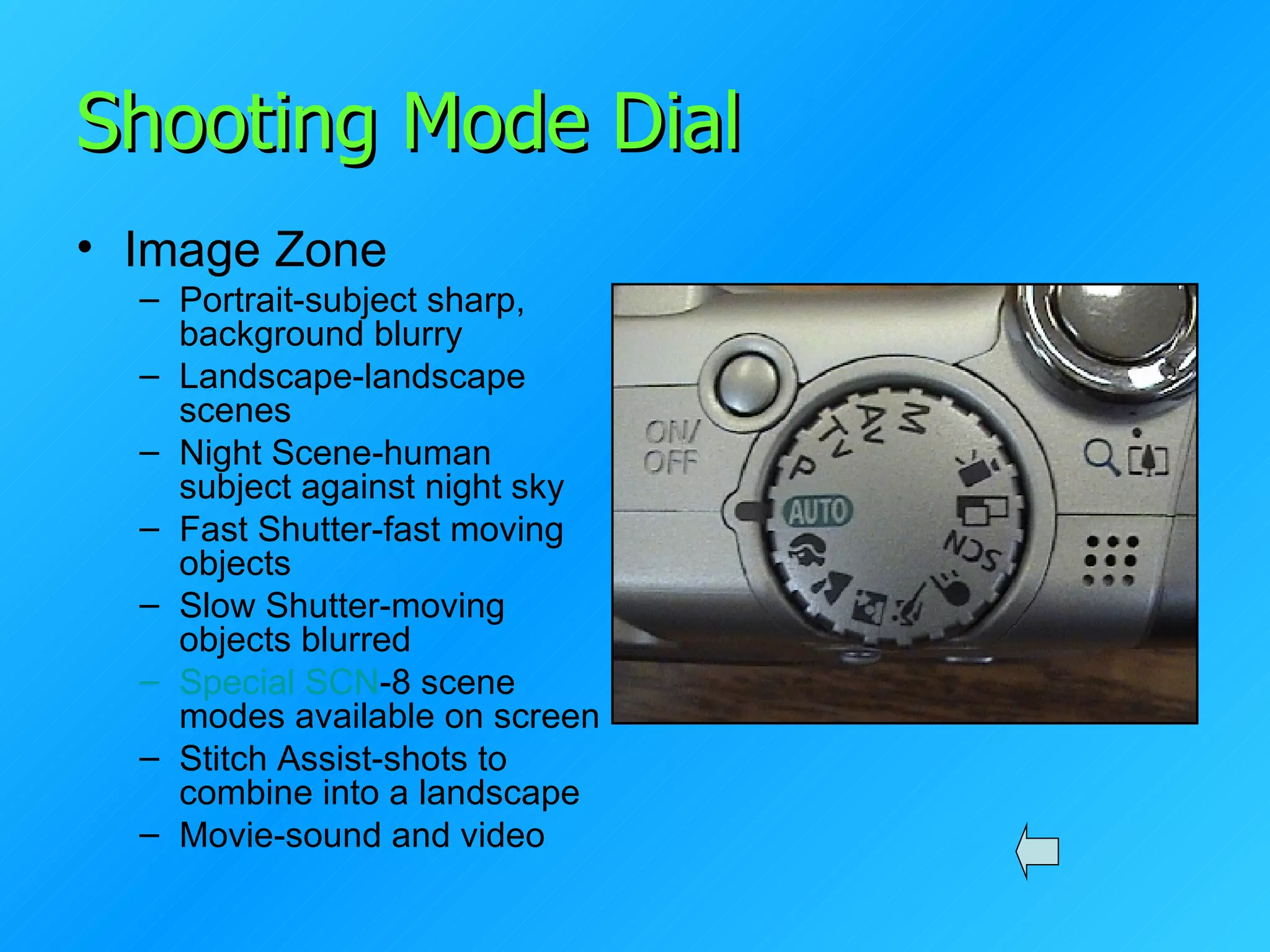 Shooting Mode Dial Image Zone Portrait-subject sharp, background blurry Landscape-landscape scenes Night Scene-human subject against night sky Fast Shutter-fast moving objects Slow Shutter-moving objects blurred Special SCN -8 scene modes available on screen Stitch Assist-shots to combine into a landscape Movie-sound and video 