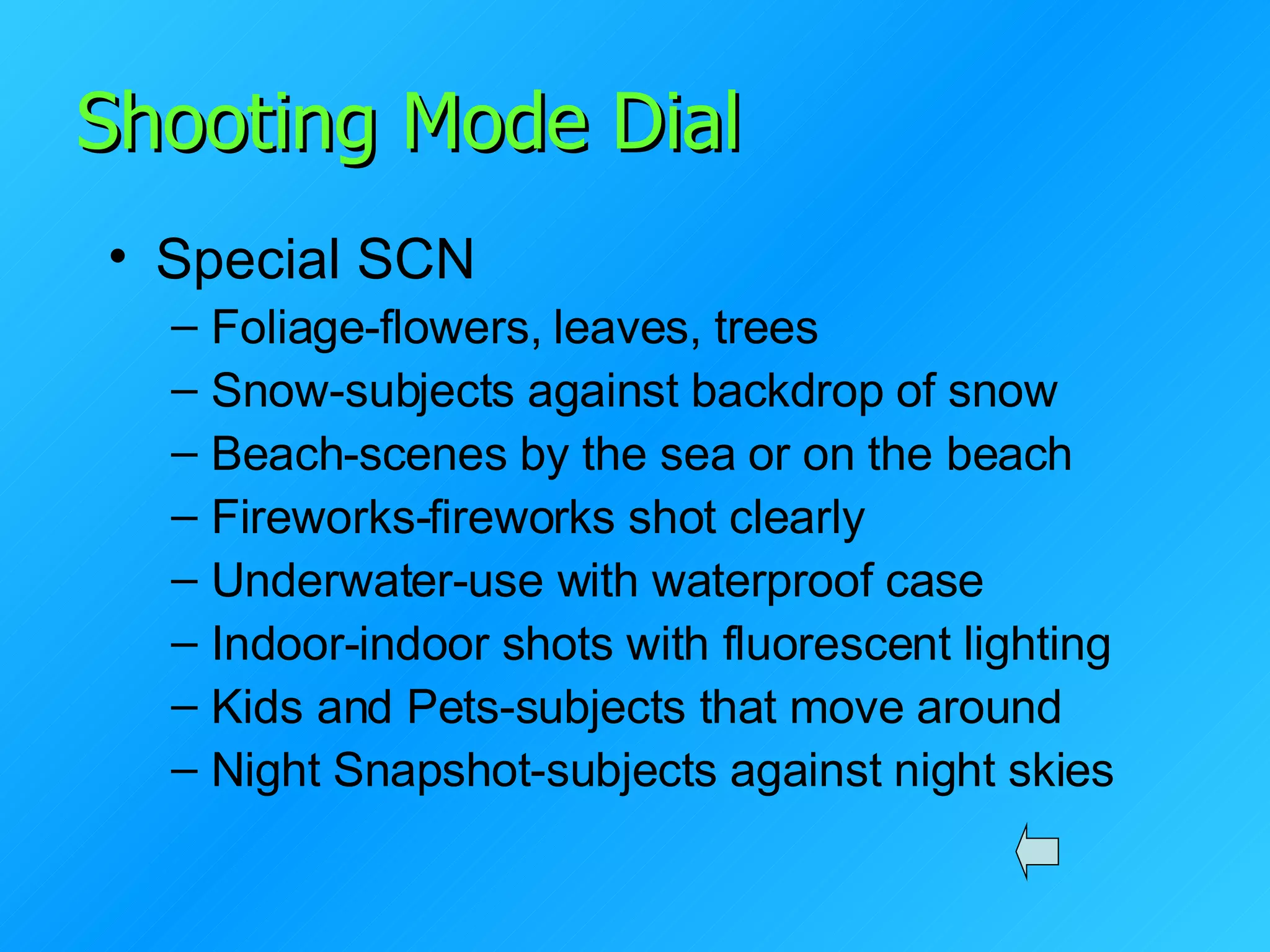 Shooting Mode Dial Special SCN Foliage-flowers, leaves, trees Snow-subjects against backdrop of snow Beach-scenes by the sea or on the beach Fireworks-fireworks shot clearly Underwater-use with waterproof case Indoor-indoor shots with fluorescent lighting Kids and Pets-subjects that move around Night Snapshot-subjects against night skies 
