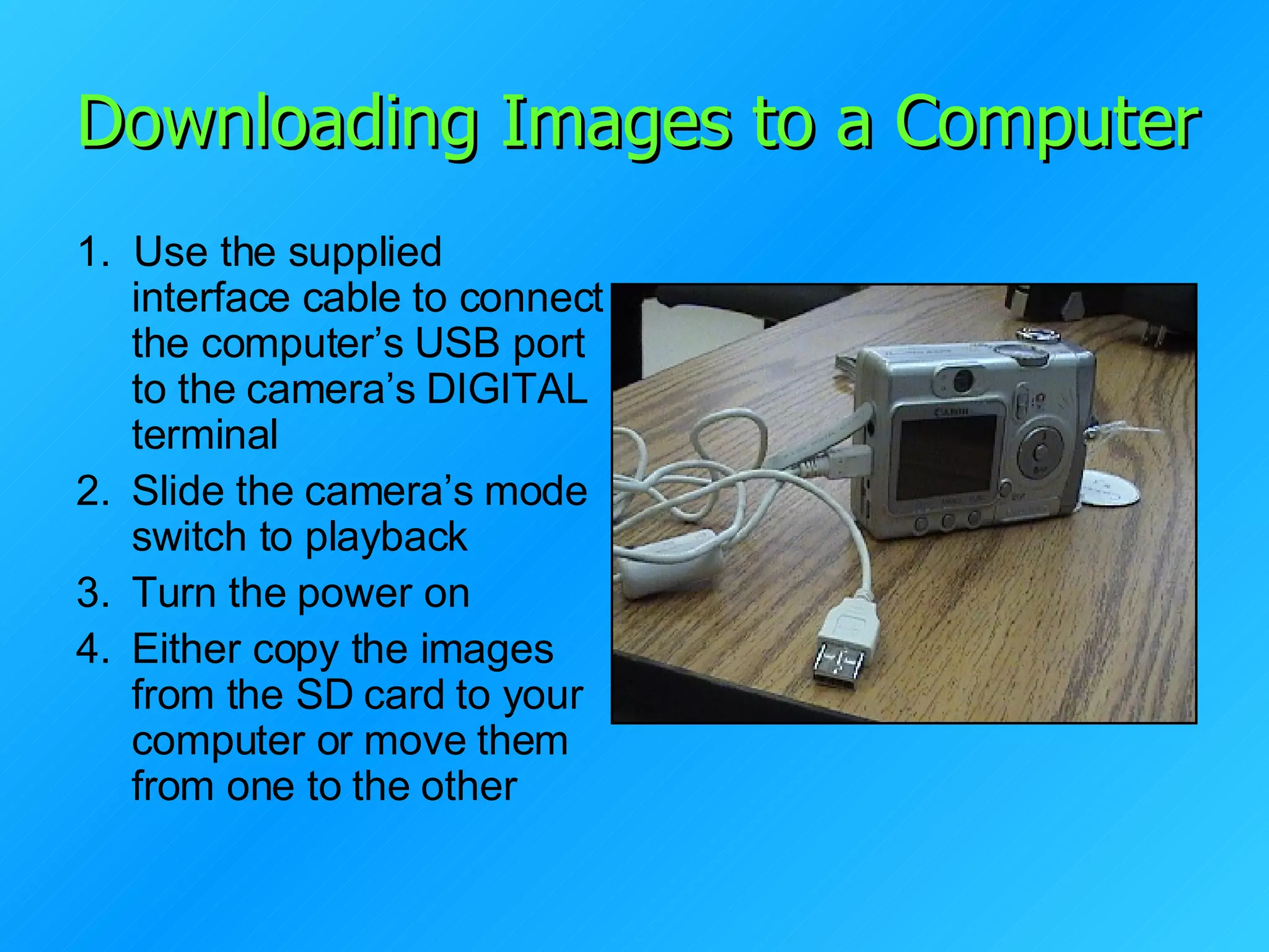 Downloading Images to a Computer 1.   Use the supplied interface cable to connect the computer’s USB port to the camera’s DIGITAL terminal Slide the camera’s mode switch to playback Turn the power on Either copy the images from the SD card to your computer or move them from one to the other 
