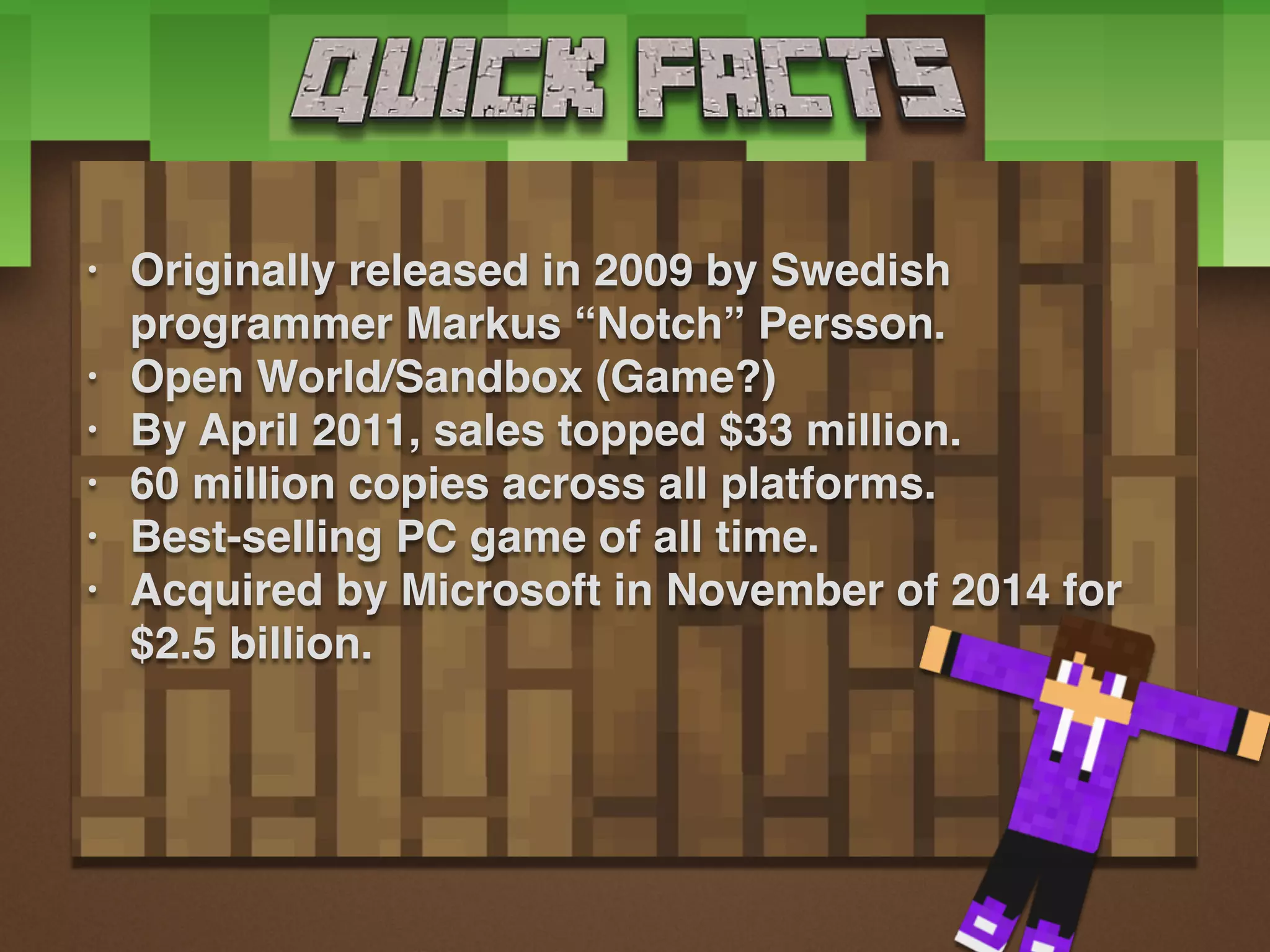 • Originally released in 2009 by Swedish
programmer Markus “Notch” Persson.
• Open World/Sandbox (Game?)
• By April 2011, sales topped $33 million.
• 60 million copies across all platforms.
• Best-selling PC game of all time.
• Acquired by Microsoft in November of 2014 for
$2.5 billion.