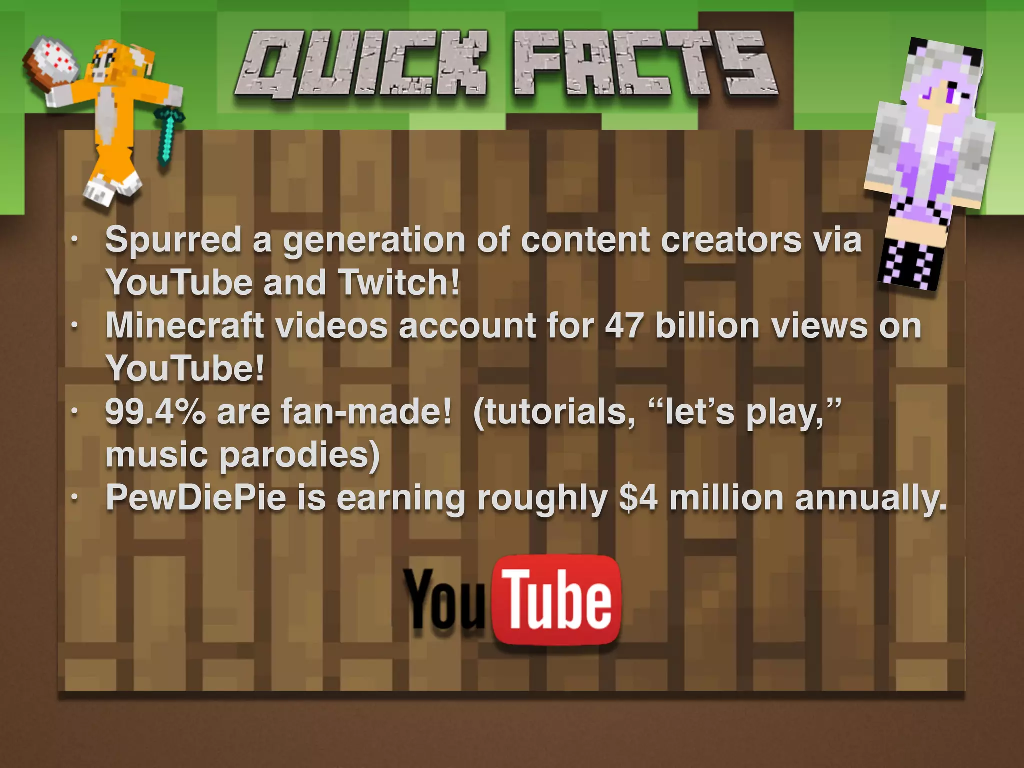 • Spurred a generation of content creators via
YouTube and Twitch!
• Minecraft videos account for 47 billion views on
YouTube!
• 99.4% are fan-made! (tutorials, “let’s play,”
music parodies)
• PewDiePie is earning roughly $4 million annually.