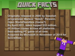 • Originally released in 2009 by Swedish
programmer Markus “Notch” Persson.
• Open World/Sandbox (Game?)
• By April 2011, sales topped $33 million.
• 60 million copies across all platforms.
• Best-selling PC game of all time.
• Acquired by Microsoft in November of 2014 for
$2.5 billion.
 