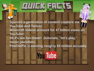 • Spurred a generation of content creators via
YouTube and Twitch!
• Minecraft videos account for 47 billion views on
YouTube!
• 99.4% are fan-made! (tutorials, “let’s play,”
music parodies)
• PewDiePie is earning roughly $4 million annually.
 