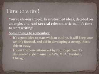 You’ve chosen a topic, brainstormed ideas, decided on an angle, and read  several  relevant articles... It’s time to start writing! Some things to remember: It’s a good idea to start with an outline. It will keep your writing focused, and aid in developing a strong, thesis-driven essay. Follow the conventions set by your department’s designated style manual. – APA, MLA, Turabian, Chicago 