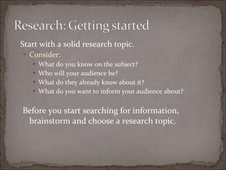 Start with a solid research topic. Consider: What do you know on the subject? Who will your audience be? What do they already know about it? What do you want to inform your audience about? Before you start searching for information, brainstorm and choose a research topic. 