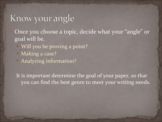 Once you choose a topic, decide what your “angle” or goal will be. Will you be proving a point? Making a case? Analyzing information? It is important determine the goal of your paper, so that you can find the best genre to meet your writing needs. 