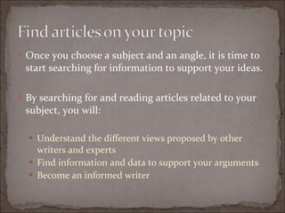 Once you choose a subject and an angle, it is time to start searching for information to support your ideas. By searching for and reading articles related to your subject, you will: Understand the different views proposed by other writers and experts Find information and data to support your arguments  Become an informed writer 