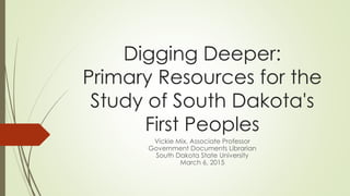 Digging Deeper:
Primary Resources for the
Study of South Dakota's
First Peoples
Vickie Mix, Associate Professor
Government Documents Librarian
South Dakota State University
March 6, 2015
 