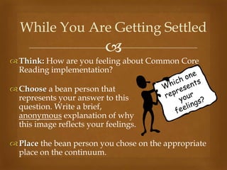 While You Are Getting Settled
                           
 Think: How are you feeling about Common Core
  Reading implementation?

 Choose a bean person that
  represents your answer to this
  question. Write a brief,
  anonymous explanation of why
  this image reflects your feelings.

 Place the bean person you chose on the appropriate
  place on the continuum.
 