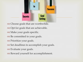 –
™  Choose goals that are worthwhile.
™  Opt for goals that are achievable.
™  Make your goals specific.
™  Be committed to your goals.
™  Prioritize your goals.
™  Set deadlines to accomplish your goals.
™  Evaluate your goals.
™  Reward yourself for accomplishment.
 