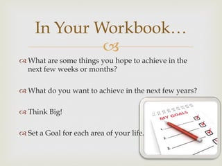 –
In Your Workbook…
™ What are some things you hope to achieve in the
next few weeks or months?
™ What do you want to achieve in the next few years?
™ Think Big!
™ Set a Goal for each area of your life.
 