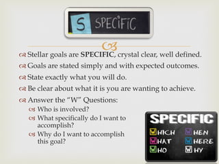 –™ Stellar goals are SPECIFIC, crystal clear, well defined.
™ Goals are stated simply and with expected outcomes.
™ State exactly what you will do.
™ Be clear about what it is you are wanting to achieve.
™ Answer the “W” Questions:
–  Who is involved?
–  What specifically do I want to
accomplish?
–  Why do I want to accomplish
this goal?
 
