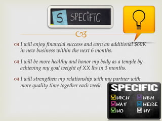 –
™ I will enjoy financial success and earn an additional $60K
in new business within the next 6 months.
™ I will be more healthy and honor my body as a temple by
achieving my goal weight of XX lbs in 3 months.
™ I will strengthen my relationship with my partner with
more quality time together each week.
 