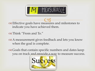 –™ Effective goals have measures and milestones to
indicate you have achieved them.
™ Think “From and To.”
™ A measurement gives feedback and lets you know
when the goal is complete.
™ Goals that contain specific numbers and dates keep
you on track and provide a way to measure success.
 
