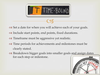 –
™  Set a date for when you will achieve each of your goals.
™  Include start points, end points, fixed durations.
™  Timeframe must be aggressive yet realistic.
™  Time periods for achievements and milestones must be
clearly stated.
™  Breakdown bigger goals into smaller goals and assign dates
for each step or milestone.
 