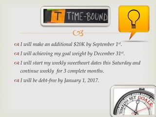 –
™ I will make an additional $20K by September 1st.
™ I will achieving my goal weight by December 31st.
™ I will start my weekly sweetheart dates this Saturday and
continue weekly for 3 complete months.
™ I will be debt-free by January 1, 2017.
 