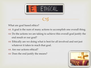 –
What are goal based ethics?
™  A goal is the sum of many actions to accomplish one overall thing.
™  Do the actions we are taking to achieve this overall goal justify the
end result or our goal?
™  Ethically are we doing what is best for all involved and not just
whatever it takes to reach that goal.
™  Are our actions ethical?
™  Does the end justify the means?
 