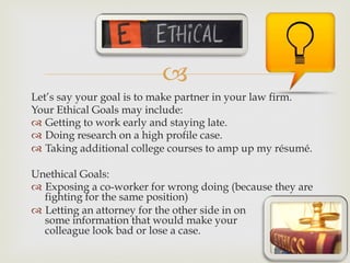 –
Let’s say your goal is to make partner in your law firm.
Your Ethical Goals may include:
™  Getting to work early and staying late.
™  Doing research on a high profile case.
™  Taking additional college courses to amp up my résumé.
Unethical Goals:
™  Exposing a co-worker for wrong doing (because they are
fighting for the same position)
™  Letting an attorney for the other side in on
some information that would make your
colleague look bad or lose a case.
 