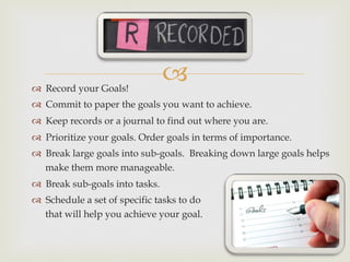 –™  Record your Goals!
™  Commit to paper the goals you want to achieve.
™  Keep records or a journal to find out where you are.
™  Prioritize your goals. Order goals in terms of importance.
™  Break large goals into sub-goals. Breaking down large goals helps
make them more manageable.
™  Break sub-goals into tasks.
™  Schedule a set of specific tasks to do
that will help you achieve your goal.
 