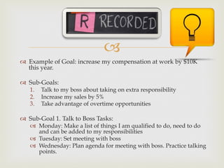 –
™  Example of Goal: increase my compensation at work by $10K
this year.
™  Sub-Goals:
1.  Talk to my boss about taking on extra responsibility
2.  Increase my sales by 5%
3.  Take advantage of overtime opportunities
™  Sub-Goal 1. Talk to Boss Tasks:
–  Monday: Make a list of things I am qualified to do, need to do
and can be added to my responsibilities
–  Tuesday: Set meeting with boss
–  Wednesday: Plan agenda for meeting with boss. Practice talking
points.
 