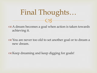 –
Final Thoughts…
™ A dream becomes a goal when action is taken towards
achieving it.
™ You are never too old to set another goal or to dream a
new dream.
™ Keep dreaming and keep digging for goals!
 