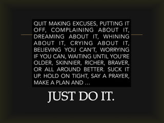 –
QUIT MAKING EXCUSES, PUTTING IT
OFF, COMPLAINING ABOUT IT,
DREAMING ABOUT IT, WHINING
ABOUT IT, CRYING ABOUT IT,
BELIEVING YOU CAN’T, WORRYING
IF YOU CAN, WAITING UNTIL YOU’RE
OLDER, SKINNIER, RICHER, BRAVER,
OR ALL AROUND BETTER. SUCK IT
UP. HOLD ON TIGHT, SAY A PRAYER,
MAKE A PLAN AND …
 