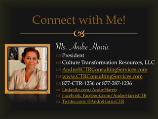 –
Connect with Me!
Ms. Andre Harris
™ President
™ Culture Transformation Resources, LLC
™ Andre@CTRConsultingServices.com
™ www.CTRConsultingServices.com
™ 877-CTR-1236 or 877-287-1236
™  LinkedIn.com/AndreHarris
™  Facebook: Facebook.com/AndreHarrisCTR
™  Twitter.com: @AndreHarrisCTR
 