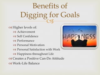 –
Benefits of
Digging for Goals
™ Higher levels of:
–  Achievement
–  Self Confidence
–  Performance
–  Personal Motivation
–  Personal Satisfaction with Work
–  Happiness throughout Life
™ Creates a Positive Can-Do Attitude
™ Work-Life Balance
 