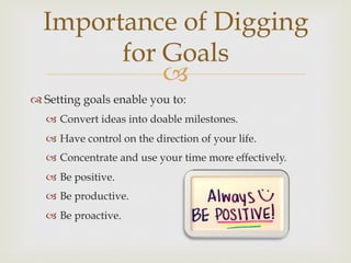 –
Importance of Digging
for Goals
™ Setting goals enable you to:
–  Convert ideas into doable milestones.
–  Have control on the direction of your life.
–  Concentrate and use your time more effectively.
–  Be positive.
–  Be productive.
–  Be proactive.
 