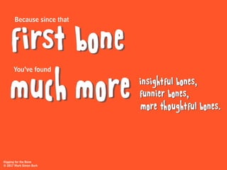 Because since that
You’ve found
first bone
much more insightful bones,
funnier bones,
more thoughtful bones.
Digging for the Bone
© 2017 Mark Simon Burk
 