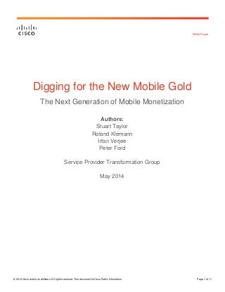 © 2014 Cisco and/or its affiliates. All rights reserved. This document is Cisco Public Information. Page 1 of 11
White Paper
Digging for the New Mobile Gold
The Next Generation of Mobile Monetization
Authors:
Stuart Taylor
Roland Klemann
Irfan Verjee
Peter Ford
Service Provider Transformation Group
May 2014
 