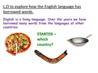 L.O to explore how the English language has
borrowed words.
English is a living language. Over the years we have
borrowed many words from the languages of other
countries.

                     STARTER –
                     which
                     country?
 