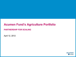 Acumen Fund’s Agriculture Portfolio
PARTNERSHIP FOR SCALING


April 12, 2012
 