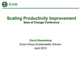 Scaling Productivity Improvement
        Seas of Change Conference




           David Rosenberg
     Ecom Group Sustainability Advisor
               April 2012
 