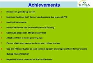 Achievements
1.   Increase in  yield by up to 15% 

2.   Improved health of both  farmers and workers due to use of PPE

3.   Healthy Environment.

4.   Increased income due to diversification of farming 

5.   Continued production of high quality teas

6.   Adoption of New technology is very high

7.   Farmers feel empowered and can teach other farmers

8.   Use the FFS graduates as lead farmers to train and inspect others farmers farms 

     during RA certification

9.   Improved market demand on RA certified teas
 