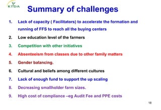Summary of challenges 
1.   Lack of capacity ( Facilitators) to accelerate the formation and 
     running of FFS to reach all the buying centers

2.   Low education level of the farmers

3.   Competition with other initiatives

4.   Absenteeism from classes due to other family matters 

5.   Gender balancing.

6.   Cultural and beliefs among different cultures

7.   Lack of enough fund to support the up scaling

8.   Decreasing smallholder farm sizes.

9.   High cost of compliance –eg Audit Fee and PPE costs
                                                                         18
 