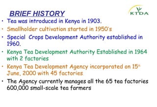 BRIEF HISTORY
• Tea was introduced in Kenya in 1903.
• Smallholder cultivation started in 1950’s
• Special Crops Development Authority established in
  1960.
• Kenya Tea Development Authority Established in 1964
  with 2 factories
• Kenya Tea Development Agency incorporated on 15th
  June, 2000 with 45 factories.
• The Agency currently manages all the 65 tea factories
  600,000 small-scale tea farmers
 