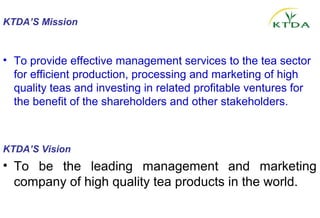 KTDA’S Mission 


• To provide effective management services to the tea sector
  for efficient production, processing and marketing of high
  quality teas and investing in related profitable ventures for
  the benefit of the shareholders and other stakeholders.



KTDA’S Vision
• To be the leading management and marketing
  company of high quality tea products in the world.
 