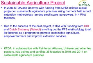 Sustainable Agriculture Project
• In 2006 KTDA and Unilever with funding from DFID initiated a pilot
  project on sustainable agriculture practices using Farmers field school
  extension methodology among small scale tea growers, in 4 Pilot
  factories.

• Due to the success of the pilot project, KTDA with Funding from IDH
  and Dutch Embassy (Nairobi) is rolling out the FFS methodology to all
  its factories as a program to promote sustainable agriculture,
  empower farmers and improve extension services.



• KTDA, in collaboration with Rainforest Alliance, Unilever and other tea
  packers, has trained and certified 36 factories in 2010 and 2011 on
  sustainable agriculture practices
 